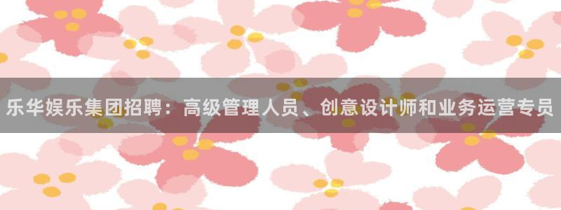 jdb电子网址：乐华娱乐集团招聘：高级管理人员、创意设计师和业务运营专员